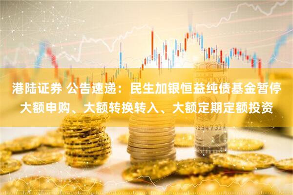 港陆证券 公告速递：民生加银恒益纯债基金暂停大额申购、大额转换转入、大额定期定额投资