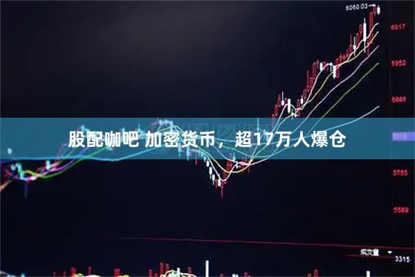 股配咖吧 加密货币，超17万人爆仓